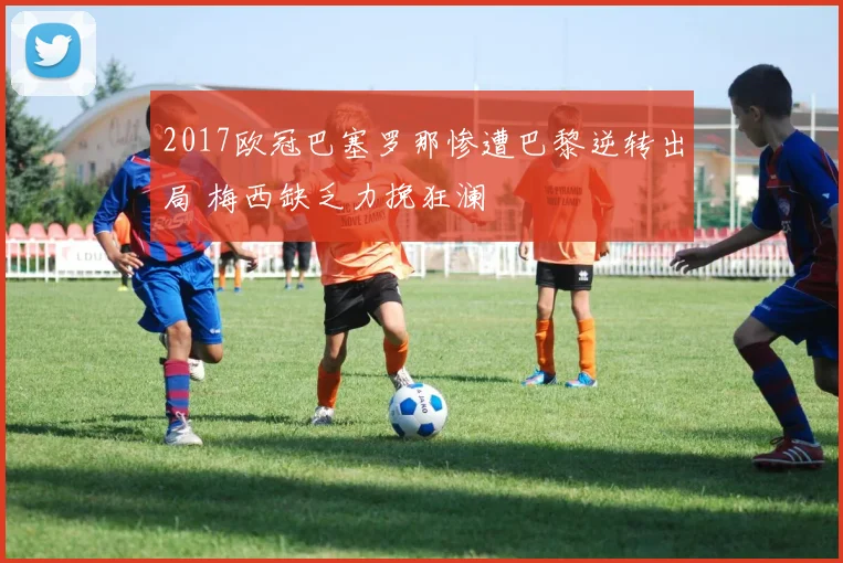 2017欧冠巴塞罗那惨遭巴黎逆转出局 梅西缺乏力挽狂澜