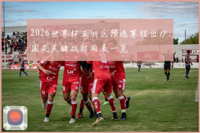 2026世界杯亚洲区预选赛程出炉:国足关键战时间表一览