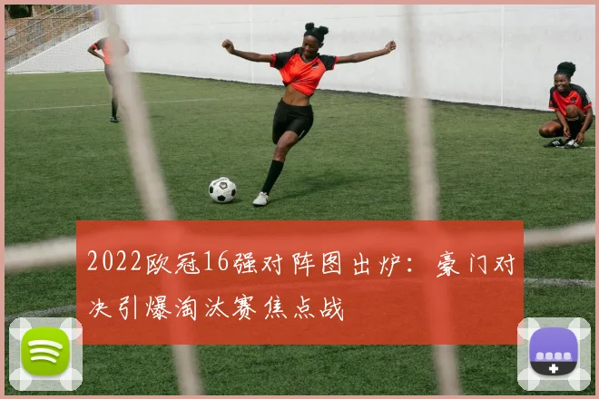 2022欧冠16强对阵图出炉:豪门对决引爆淘汰赛焦点战