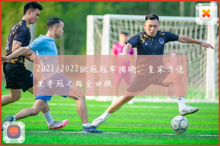 2021/2022欧冠冠军揭晓：皇家马德里夺冠之路全回顾
