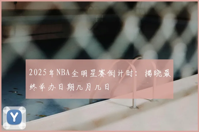 2025年NBA全明星赛倒计时:揭晓最终举办日期几月几日