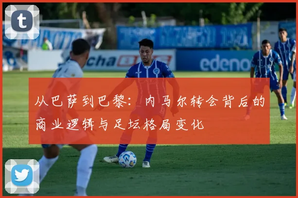 从巴萨到巴黎：内马尔转会背后的商业逻辑与足坛格局变化