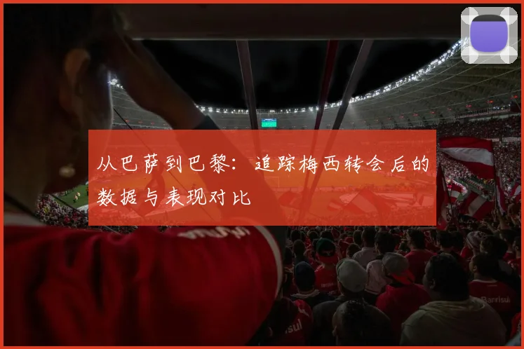 从巴萨到巴黎:追踪梅西转会后的数据与表现对比